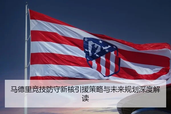 马德里竞技防守新核引援策略与未来规划深度解读